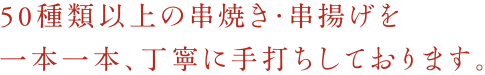 50種類以上の串焼き・串揚げを一本一本、丁寧に手打ちしております。